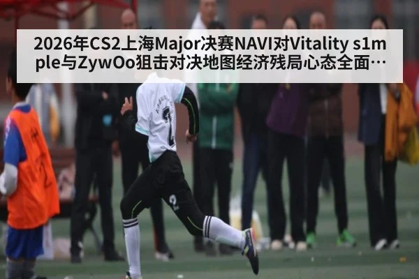 2026年CS2上海Major决赛NAVI对Vitality s1mple与ZywOo狙击对决地图经济残局心态全面分析