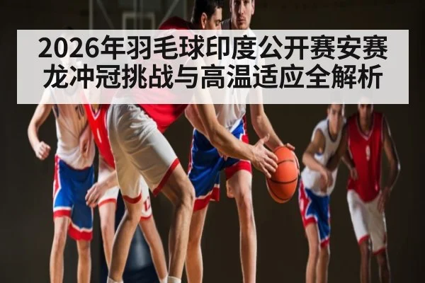 2026年羽毛球印度公开赛安赛龙冲冠挑战与高温适应全解析