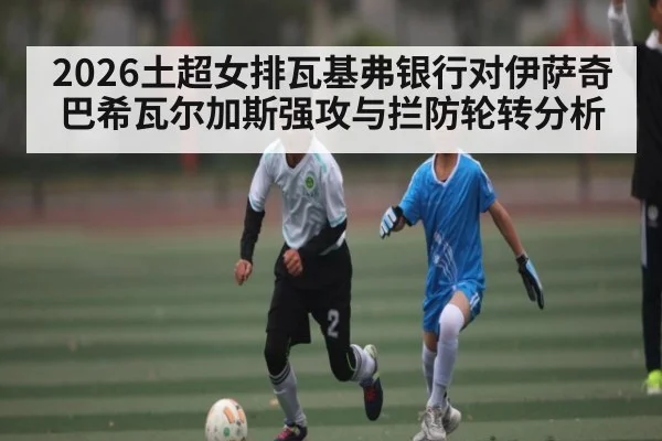2026土超女排瓦基弗银行对伊萨奇巴希瓦尔加斯强攻与拦防轮转分析